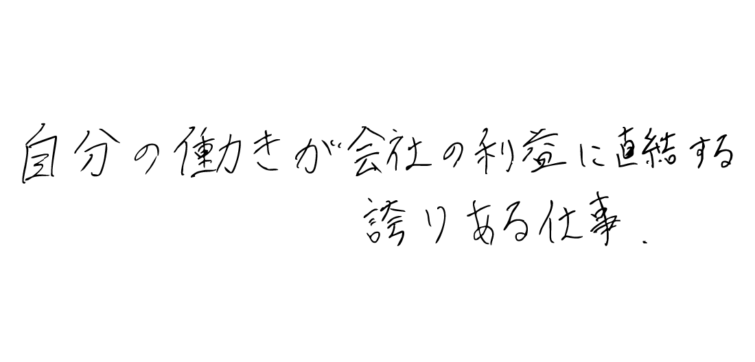 自分の働きが会社の利益に直結する、
誇りある仕事